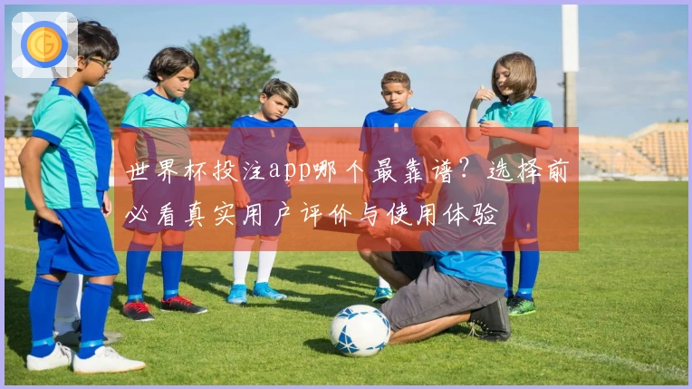 世界杯投注app哪个最靠谱？选择前必看真实用户评价与使用体验