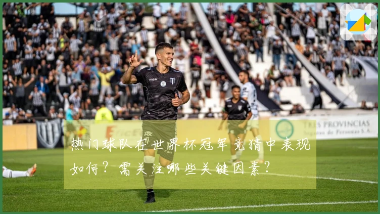热门球队在世界杯冠军竞猜中表现如何？需关注哪些关键因素？